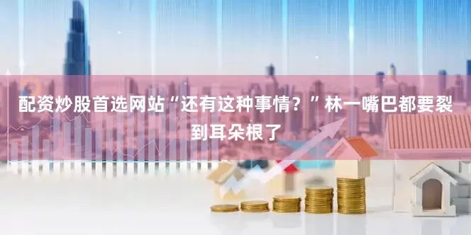 配资炒股首选网站“还有这种事情？”林一嘴巴都要裂到耳朵根了