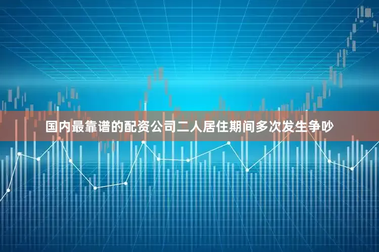 国内最靠谱的配资公司二人居住期间多次发生争吵
