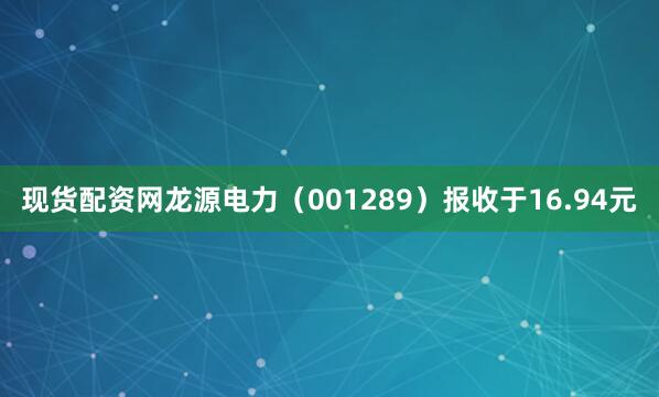 现货配资网龙源电力（001289）报收于16.94元