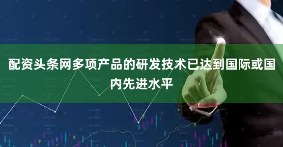 配资头条网多项产品的研发技术已达到国际或国内先进水平