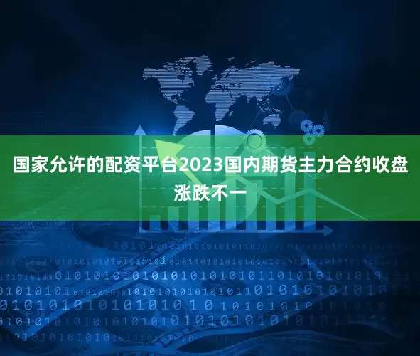国家允许的配资平台2023国内期货主力合约收盘涨跌不一