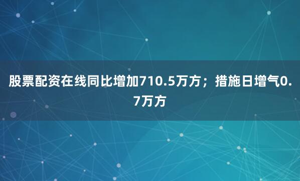 股票配资在线同比增加710.5万方；措施日增气0.7万方